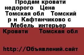 Продам кровати недорого › Цена ­ 7 000 - Томская обл., Томский р-н, Кафтанчиково с. Мебель, интерьер » Кровати   . Томская обл.